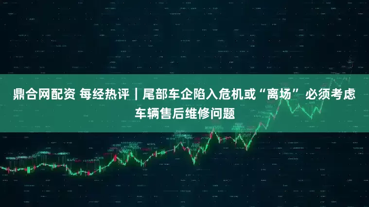 鼎合网配资 每经热评｜尾部车企陷入危机或“离场” 必须考虑车辆售后维修问题