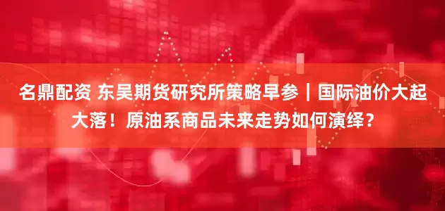 名鼎配资 东吴期货研究所策略早参｜国际油价大起大落！原油系商品未来走势如何演绎？