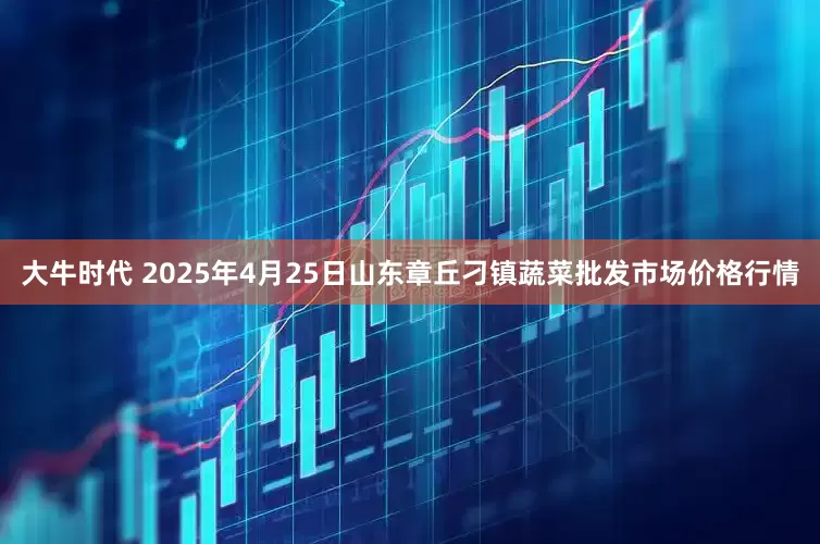 大牛时代 2025年4月25日山东章丘刁镇蔬菜批发市场价格行情