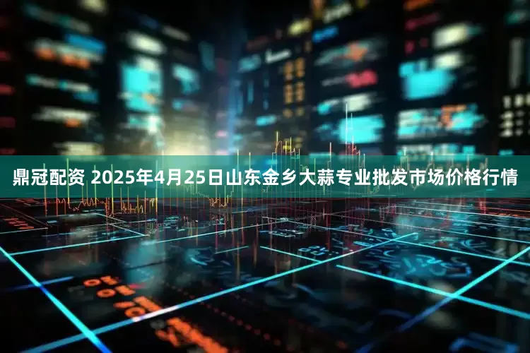 鼎冠配资 2025年4月25日山东金乡大蒜专业批发市场价格行情