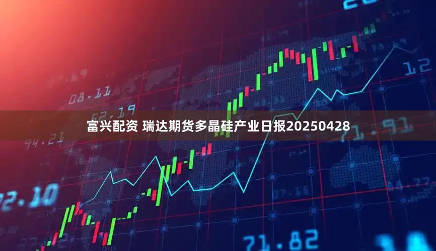 富兴配资 瑞达期货多晶硅产业日报20250428