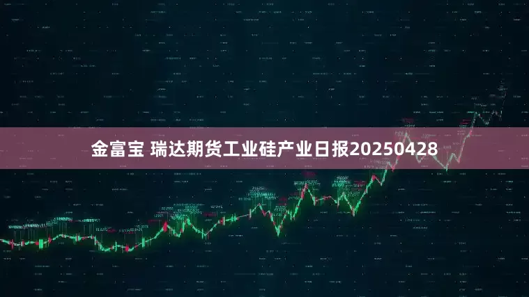 金富宝 瑞达期货工业硅产业日报20250428