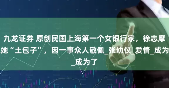 九龙证券 原创民国上海第一个女银行家，徐志摩说她“土包子”，因一事众人敬佩_张幼仪_爱情_成为了