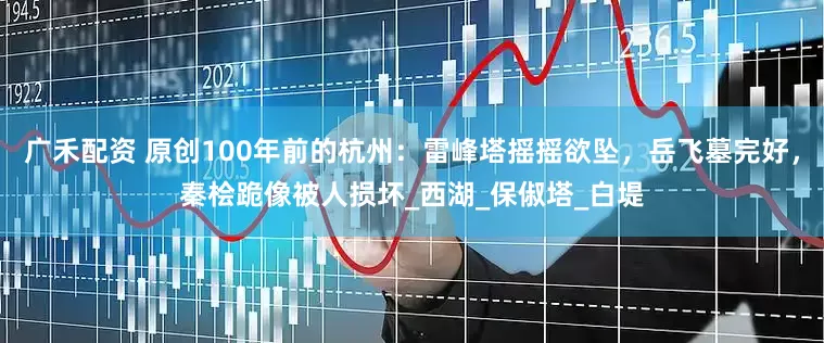 广禾配资 原创100年前的杭州：雷峰塔摇摇欲坠，岳飞墓完好，秦桧跪像被人损坏_西湖_保俶塔_白堤