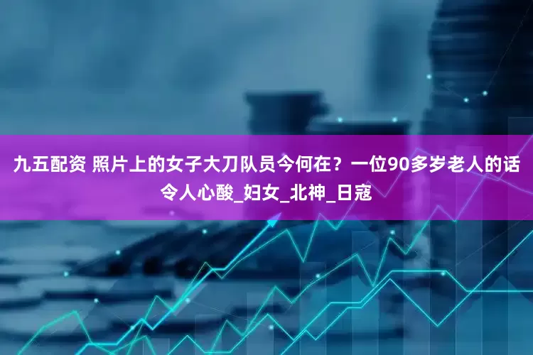 九五配资 照片上的女子大刀队员今何在？一位90多岁老人的话令人心酸_妇女_北神_日寇