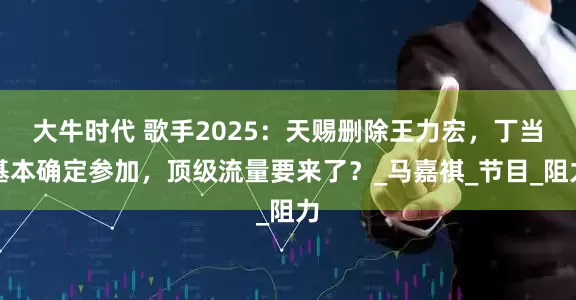 大牛时代 歌手2025：天赐删除王力宏，丁当基本确定参加，顶级流量要来了？_马嘉祺_节目_阻力
