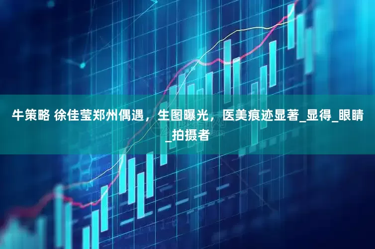 牛策略 徐佳莹郑州偶遇，生图曝光，医美痕迹显著_显得_眼睛_拍摄者
