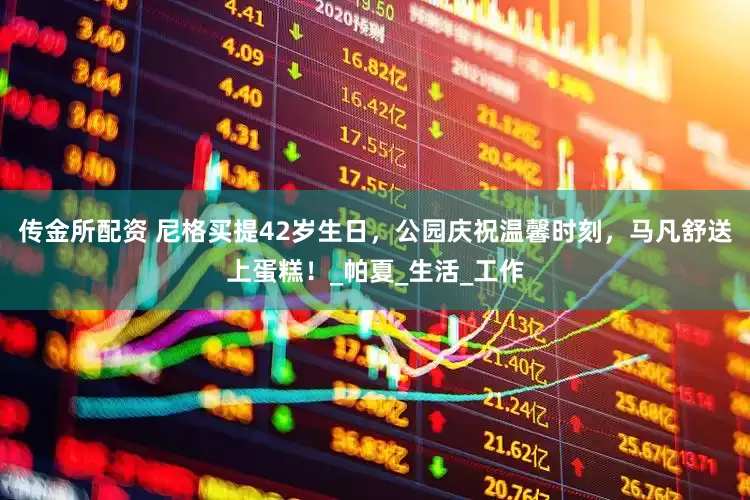 传金所配资 尼格买提42岁生日，公园庆祝温馨时刻，马凡舒送上蛋糕！_帕夏_生活_工作