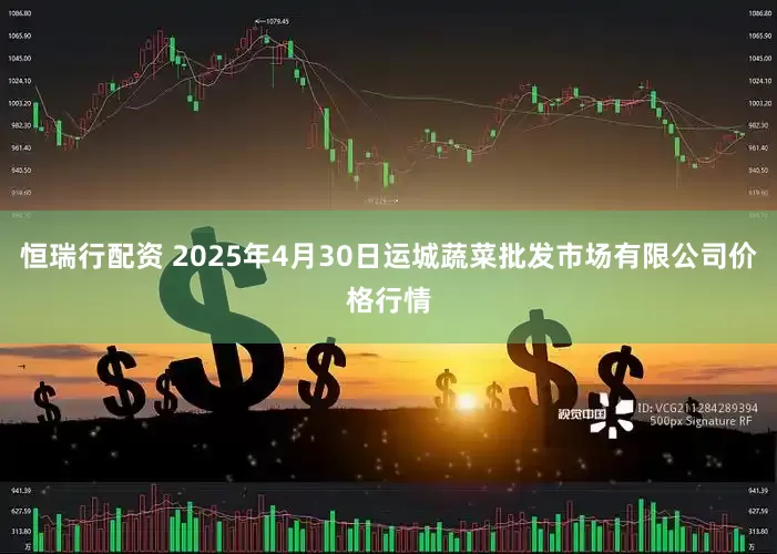 恒瑞行配资 2025年4月30日运城蔬菜批发市场有限公司价格行情