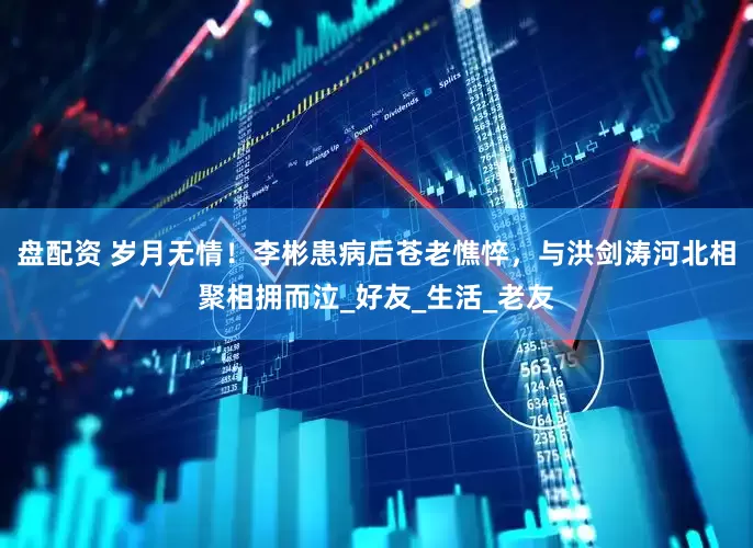 盘配资 岁月无情！李彬患病后苍老憔悴，与洪剑涛河北相聚相拥而泣_好友_生活_老友