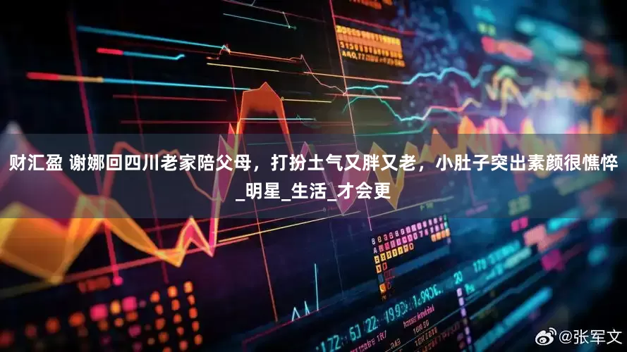 财汇盈 谢娜回四川老家陪父母，打扮土气又胖又老，小肚子突出素颜很憔悴_明星_生活_才会更