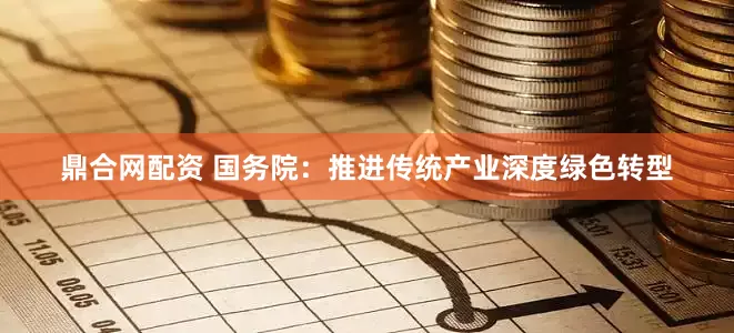 鼎合网配资 国务院：推进传统产业深度绿色转型