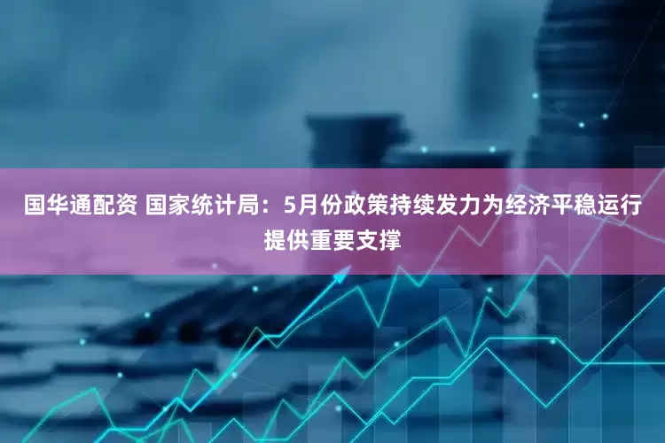 国华通配资 国家统计局：5月份政策持续发力为经济平稳运行提供重要支撑