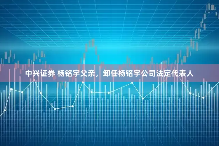 中兴证券 杨铭宇父亲，卸任杨铭宇公司法定代表人