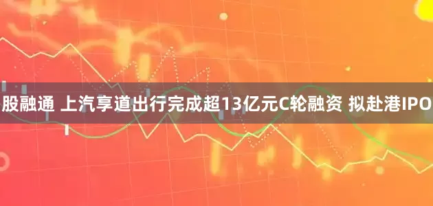 股融通 上汽享道出行完成超13亿元C轮融资 拟赴港IPO