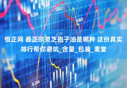 恒正网 最正宗灵芝孢子油是哪种 这份真实排行帮你避坑_含量_包装_素堂
