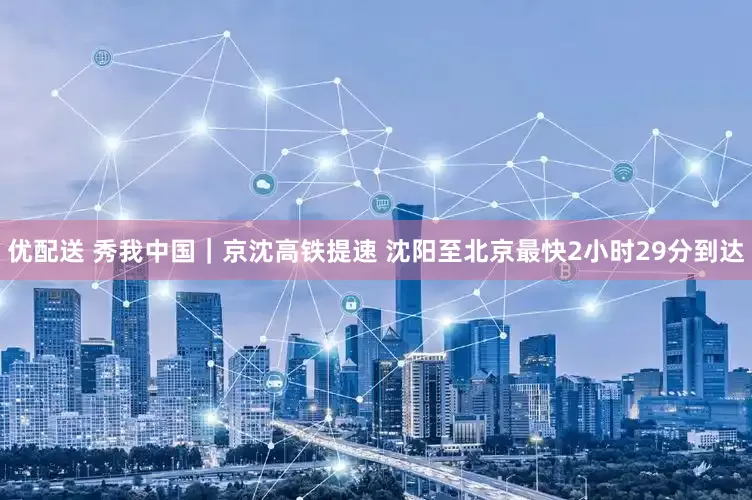 优配送 秀我中国｜京沈高铁提速 沈阳至北京最快2小时29分到达