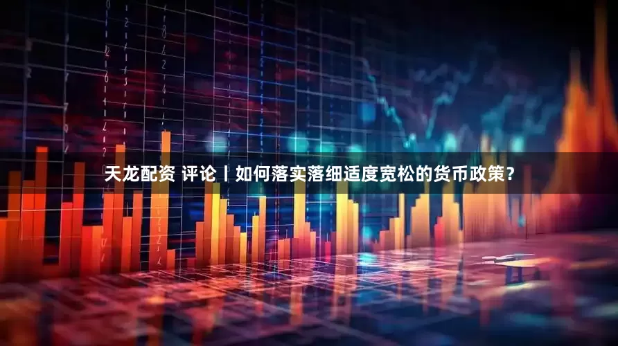 天龙配资 评论丨如何落实落细适度宽松的货币政策？