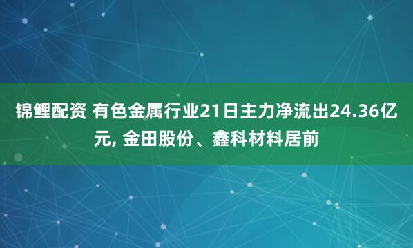 锦鲤配资 有色金属行业21日主力净流出24.36亿元, 金田股份、鑫科材料居前