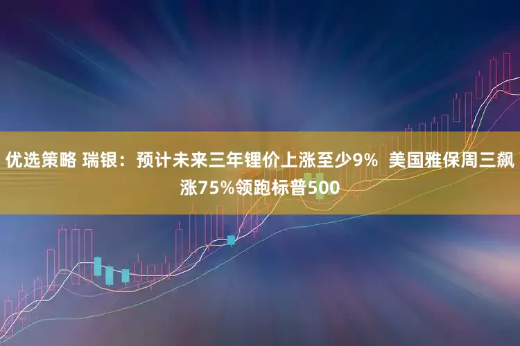 优选策略 瑞银：预计未来三年锂价上涨至少9%  美国雅保周三飙涨75%领跑标普500
