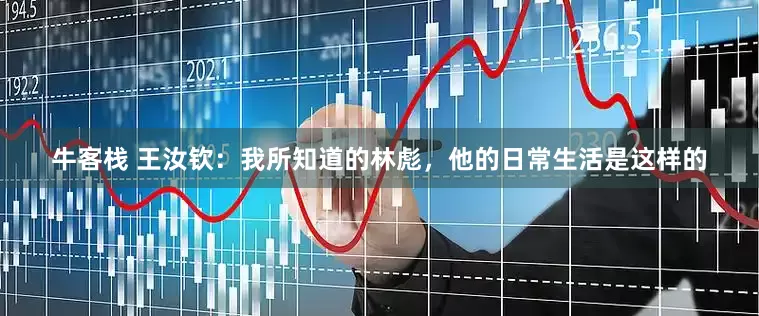 牛客栈 王汝钦：我所知道的林彪，他的日常生活是这样的