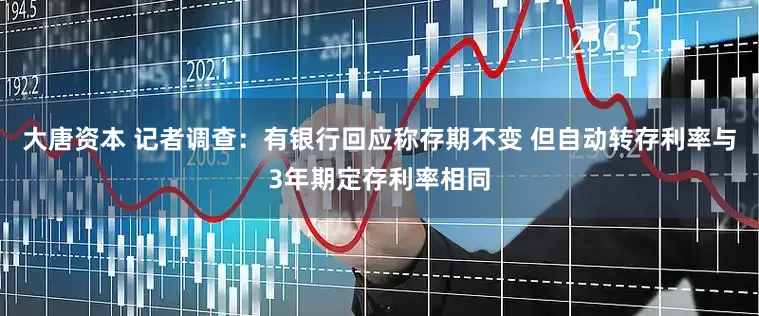 大唐资本 记者调查：有银行回应称存期不变 但自动转存利率与3年期定存利率相同